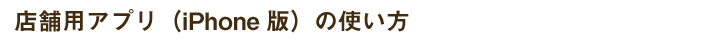 店舗用アプリ（iPhone版）の使い方